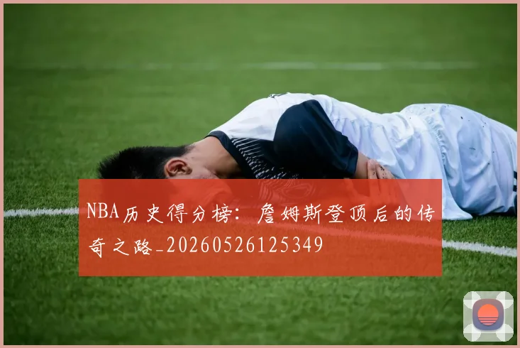 NBA历史得分榜:詹姆斯登顶后的传奇之路_20260526125349