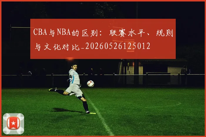 CBA与NBA的区别:联赛水平、规则与文化对比_20260526125012