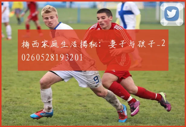 梅西家庭生活揭秘:妻子与孩子_20260528193201