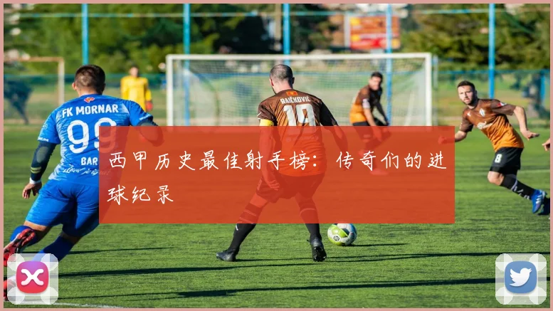 西甲历史最佳射手榜：传奇们的进球纪录