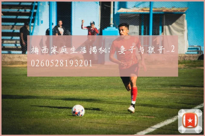 梅西家庭生活揭秘:妻子与孩子_20260528193201
