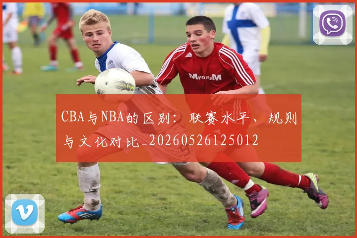 CBA与NBA的区别：联赛水平、规则与文化对比_20260526125012
