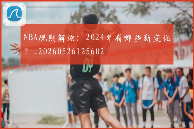 NBA规则解读:2024年有哪些新变化?_20260526125602