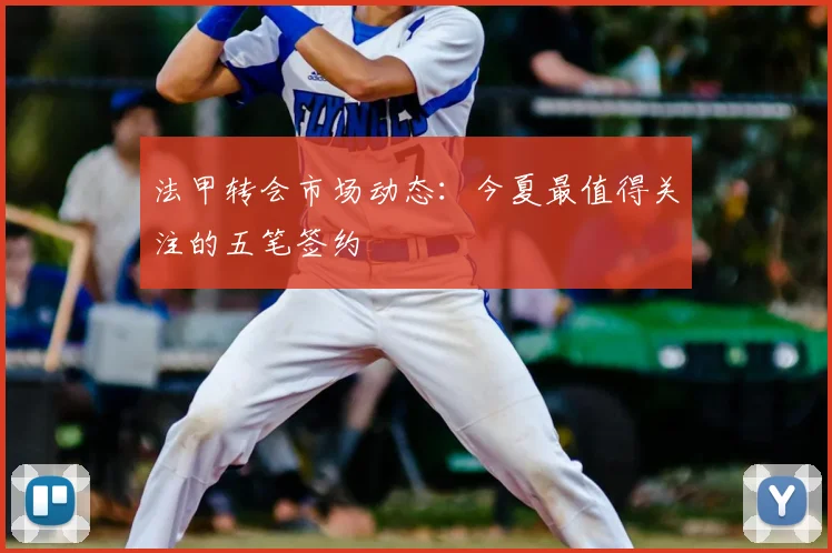 法甲转会市场动态：今夏最值得关注的五笔签约