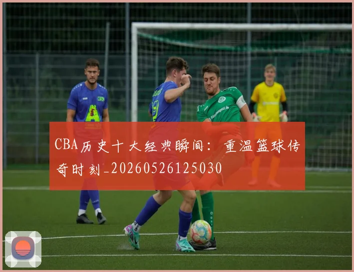 CBA历史十大经典瞬间：重温篮球传奇时刻_20260526125030