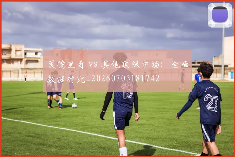 莫德里奇 vs 其他顶级中场:全面数据对比_20260703181742