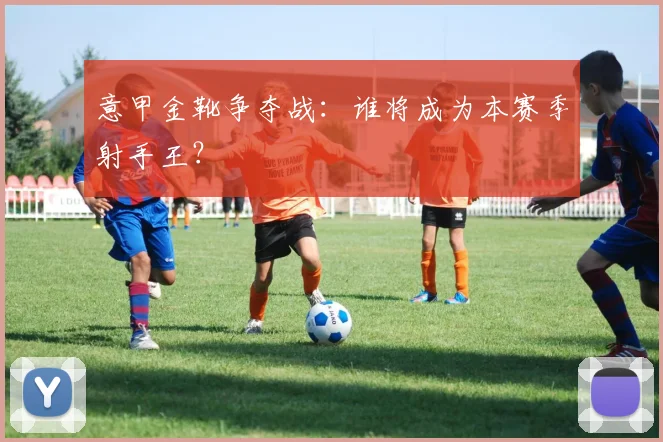 意甲金靴争夺战：谁将成为本赛季射手王？