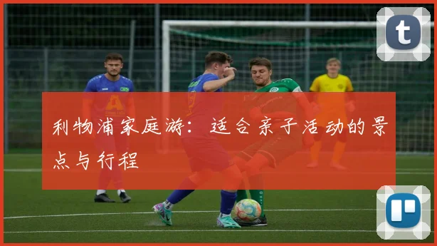 利物浦家庭游：适合亲子活动的景点与行程