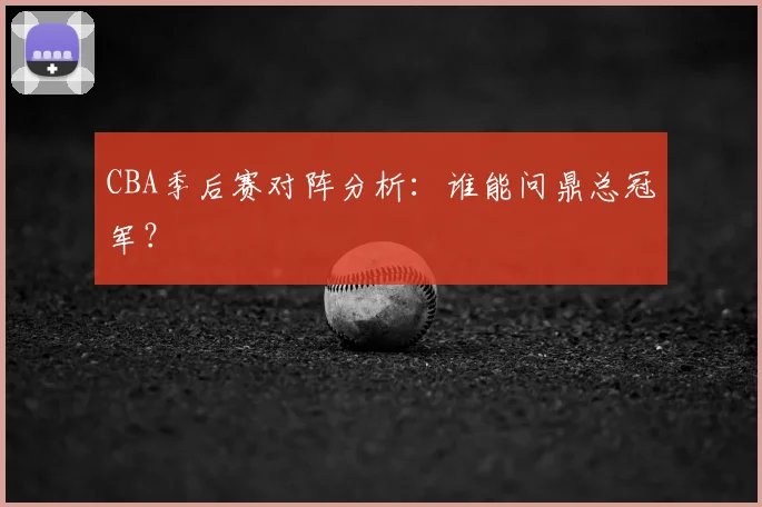 CBA季后赛对阵分析:谁能问鼎总冠军?