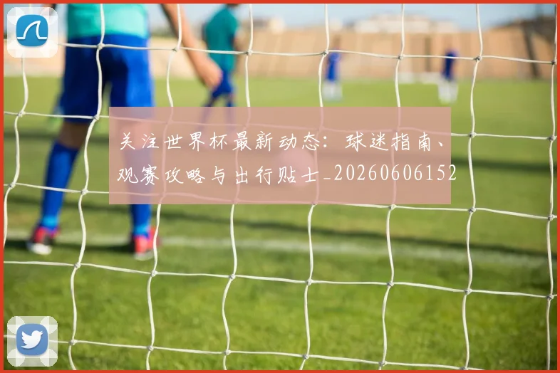 关注世界杯最新动态：球迷指南、观赛攻略与出行贴士_20260606152818