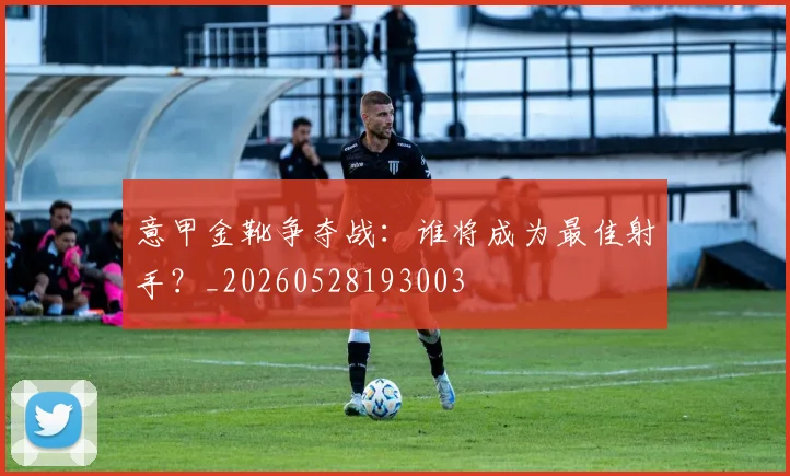 意甲金靴争夺战：谁将成为最佳射手？_20260528193003