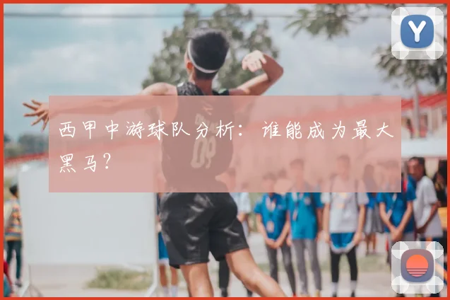 西甲中游球队分析:谁能成为最大黑马?