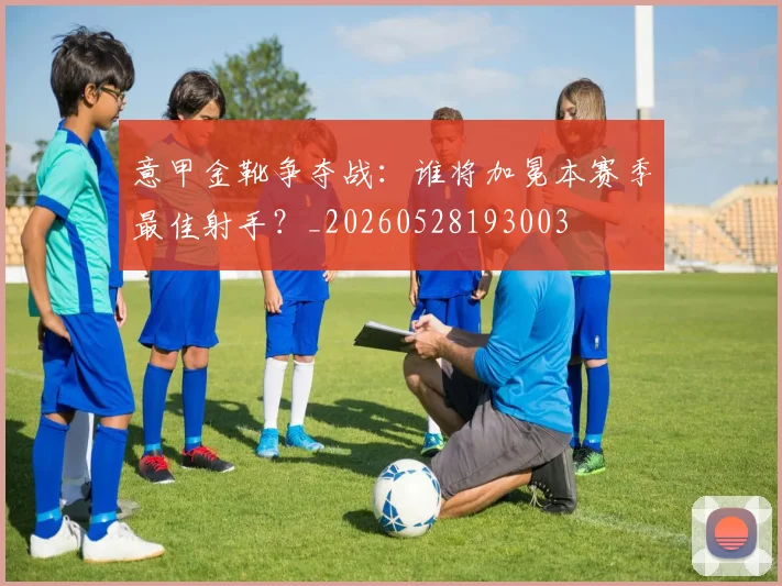 意甲金靴争夺战:谁将加冕本赛季最佳射手?_20260528193003
