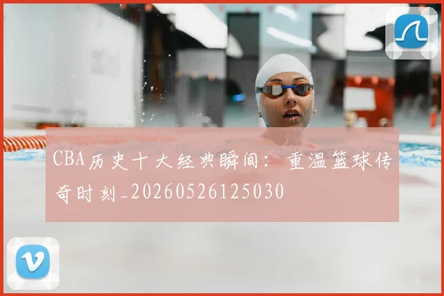 CBA历史十大经典瞬间：重温篮球传奇时刻_20260526125030